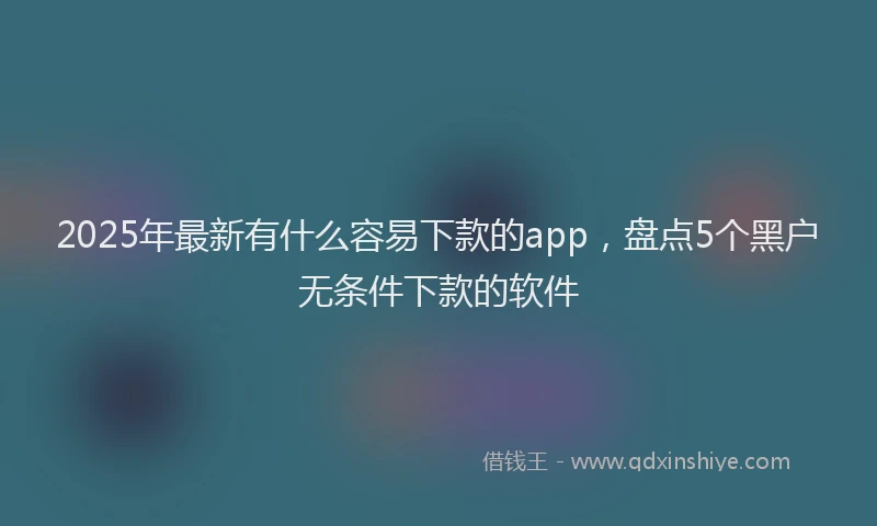 2025年最新有什么容易下款的app，盘点5个黑户无条件下款的软件