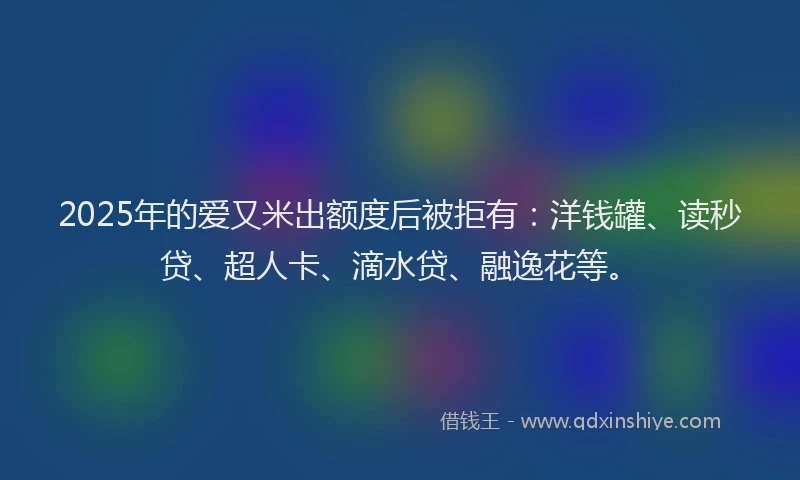 2025年的爱又米出额度后被拒有：洋钱罐、读秒贷、超人卡、滴水贷、融逸花等。