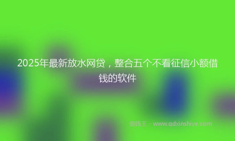 2025年最新放水网贷，整合五个不看征信小额借钱的软件