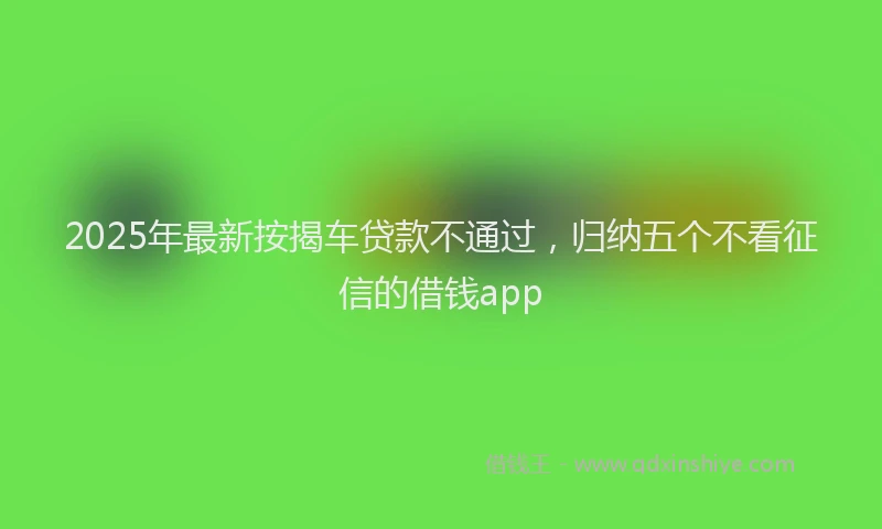 2025年最新按揭车贷款不通过，归纳五个不看征信的借钱app