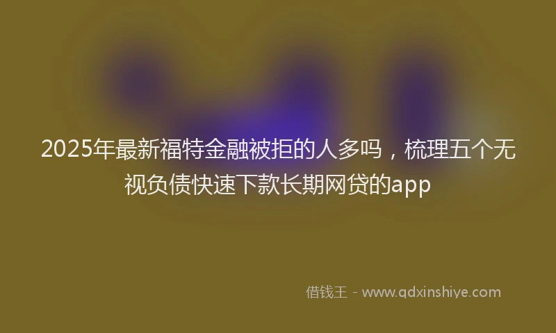 2025年最新福特金融被拒的人多吗，梳理五个无视负债快速下款长期网贷的app