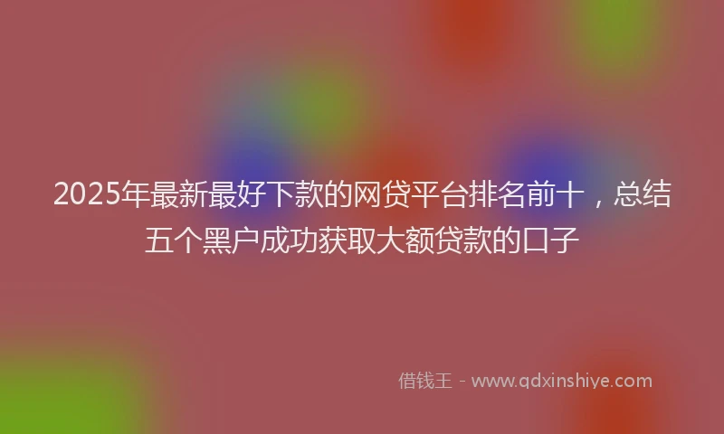 2025年最新最好下款的网贷平台排名前十，总结五个黑户成功获取大额贷款的口子