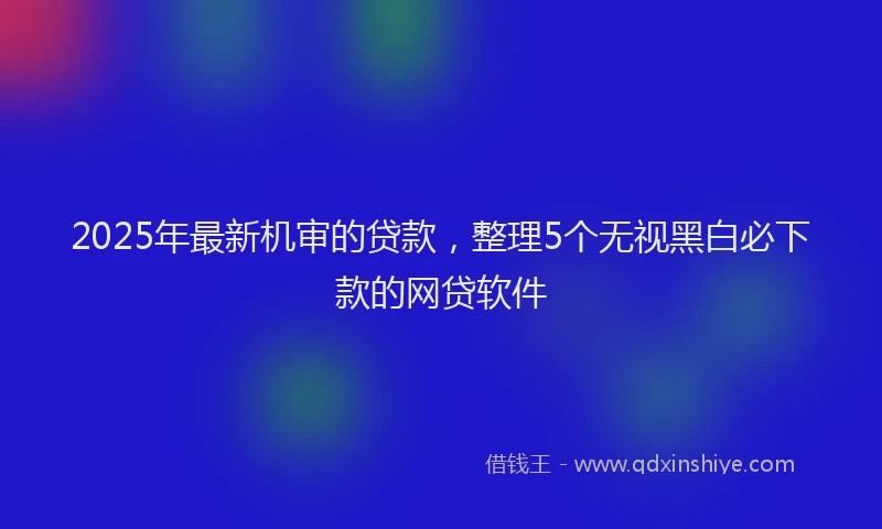 2025年最新机审的贷款，整理5个无视黑白必下款的网贷软件