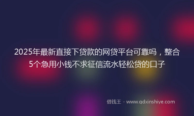 2025年最新直接下贷款的网贷平台可靠吗，整合5个急用小钱不求征信流水轻松贷的口子