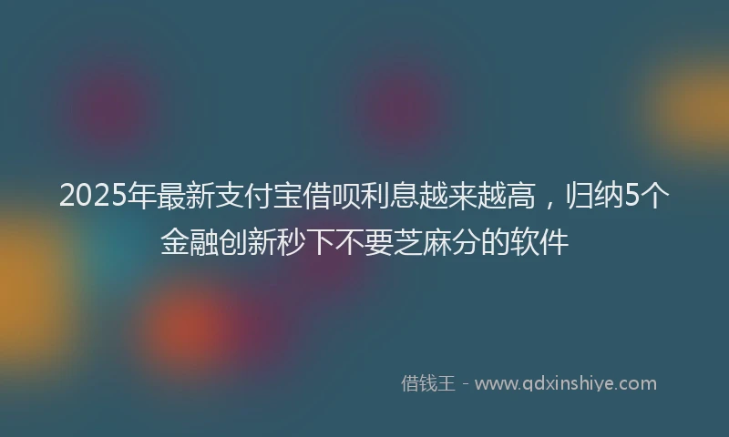 2025年最新支付宝借呗利息越来越高，归纳5个金融创新秒下不要芝麻分的软件