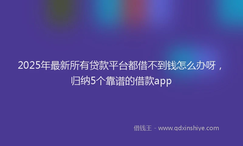 2025年最新所有贷款平台都借不到钱怎么办呀，归纳5个靠谱的借款app
