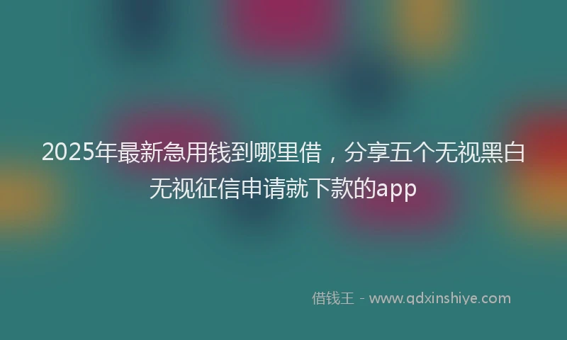 2025年最新急用钱到哪里借，分享五个无视黑白无视征信申请就下款的app