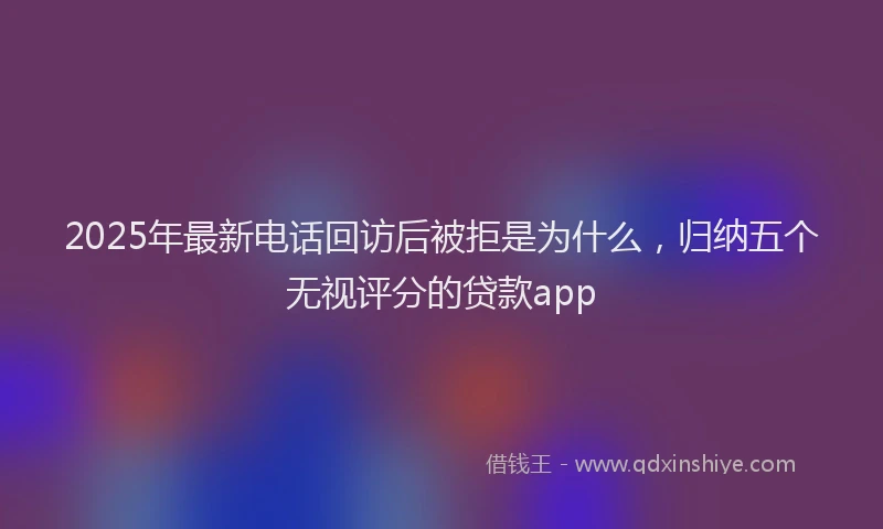 2025年最新电话回访后被拒是为什么，归纳五个无视评分的贷款app