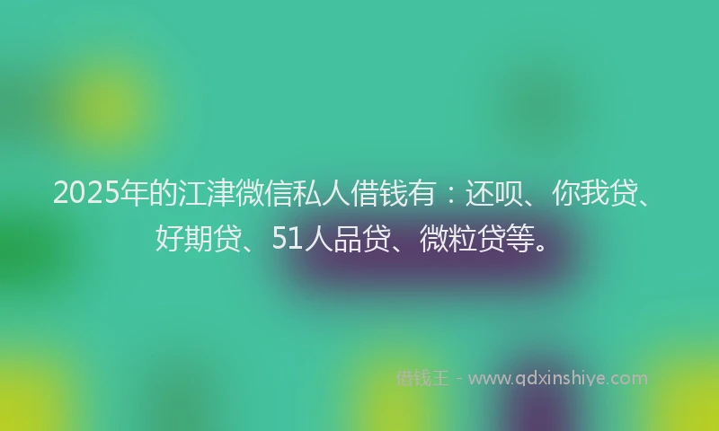 2025年的江津微信私人借钱有：还呗、你我贷、好期贷、51人品贷、微粒贷等。