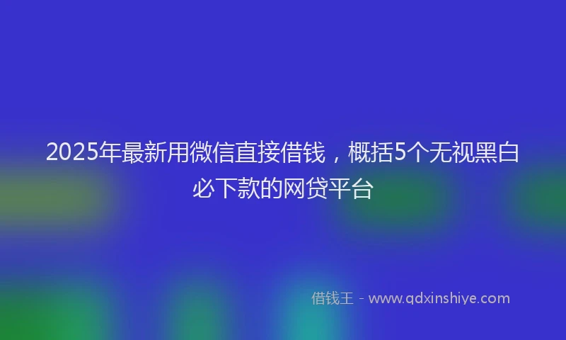 2025年最新用微信直接借钱，概括5个无视黑白必下款的网贷平台