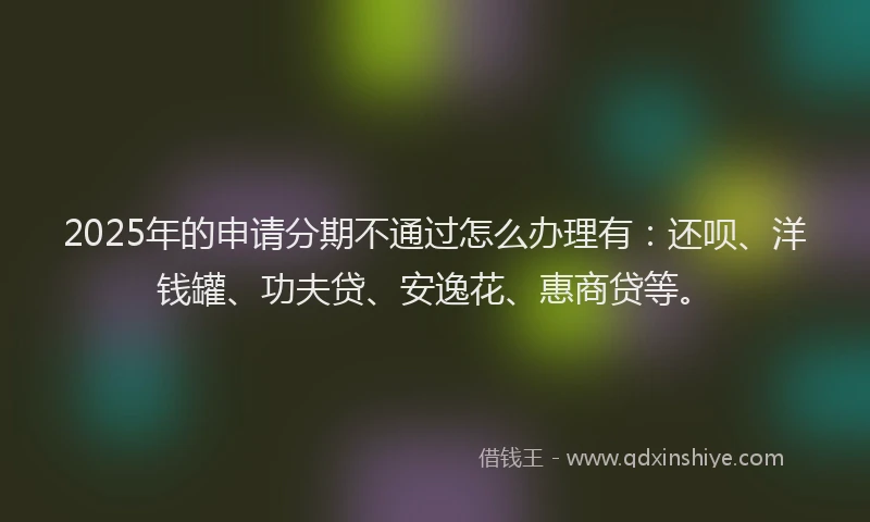 2025年的申请分期不通过怎么办理有：还呗、洋钱罐、功夫贷、安逸花、惠商贷等。