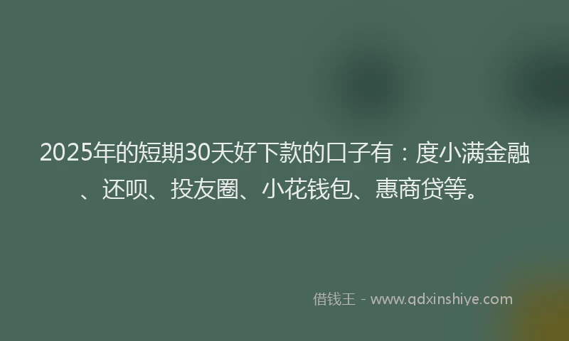 2025年的短期30天好下款的口子有：度小满金融、还呗、投友圈、小花钱包、惠商贷等。