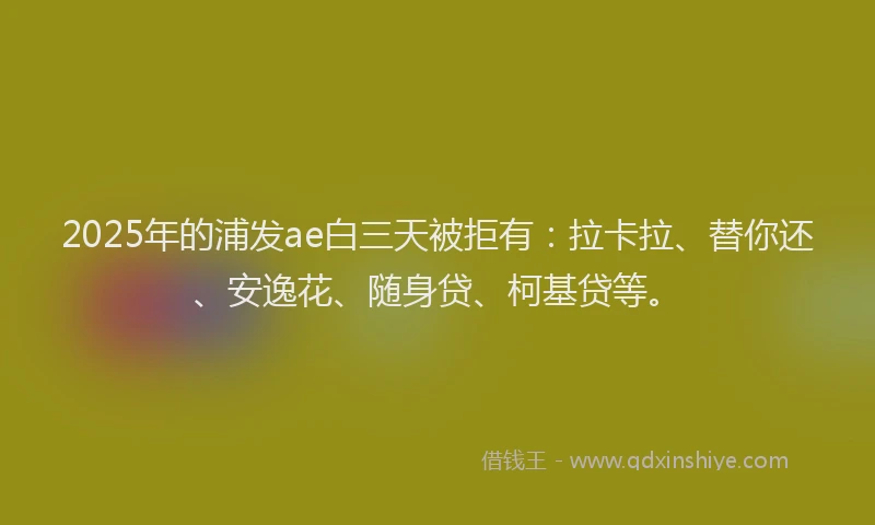 2025年的浦发ae白三天被拒有：拉卡拉、替你还、安逸花、随身贷、柯基贷等。