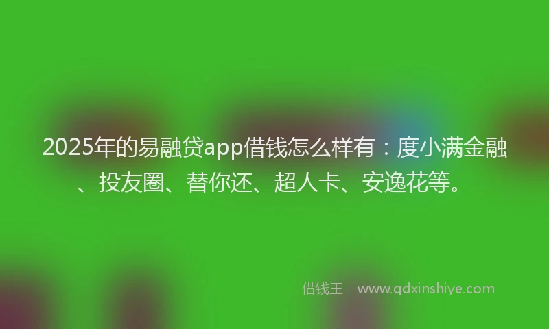 2025年的易融贷app借钱怎么样有：度小满金融、投友圈、替你还、超人卡、安逸花等。