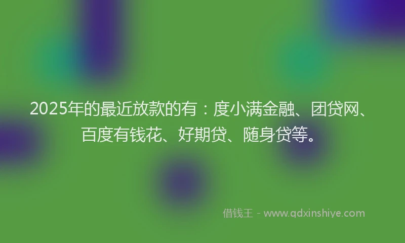 2025年的最近放款的有：度小满金融、团贷网、百度有钱花、好期贷、随身贷等。