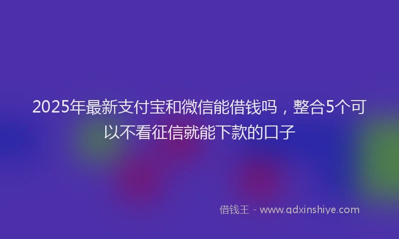 2025年最新支付宝和微信能借钱吗，整合5个可以不看征信就能下款的口子
