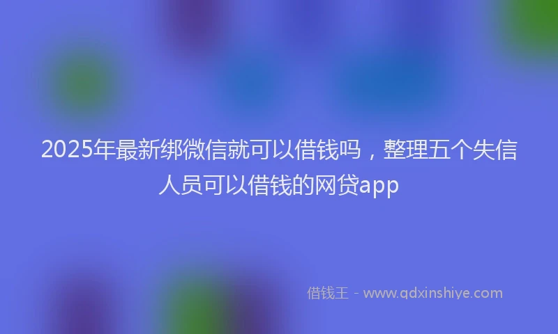 2025年最新绑微信就可以借钱吗，整理五个失信人员可以借钱的网贷app