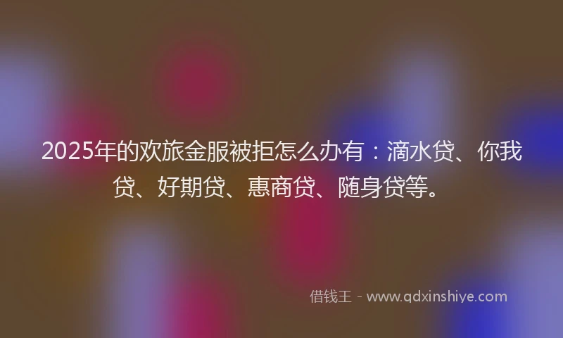 2025年的欢旅金服被拒怎么办有:滴水贷、你我贷、好期贷、惠商贷、随身贷等。