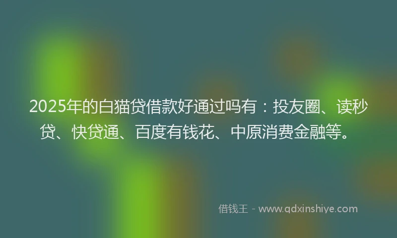 2025年的白猫贷借款好通过吗有：投友圈、读秒贷、快贷通、百度有钱花、中原消费金融等。