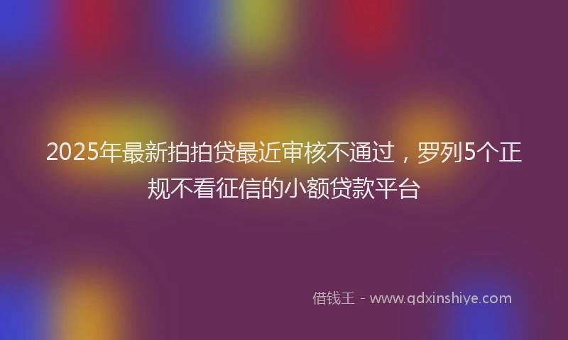 2025年最新拍拍贷最近审核不通过，罗列5个正规不看征信的小额贷款平台