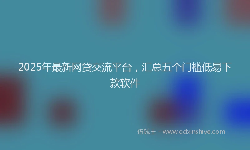 2025年最新网贷交流平台，汇总五个门槛低易下款软件