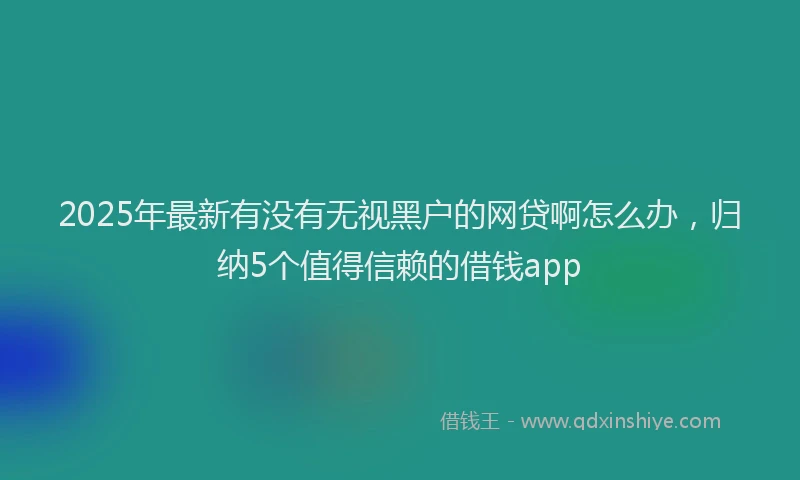 2025年最新有没有无视黑户的网贷啊怎么办，归纳5个值得信赖的借钱app
