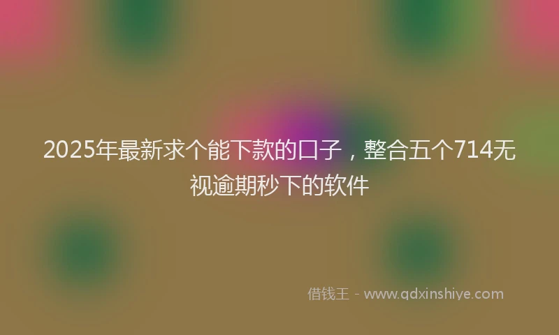2025年最新求个能下款的口子，整合五个714无视逾期秒下的软件