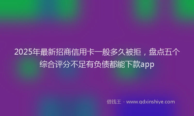 2025年最新招商信用卡一般多久被拒，盘点五个综合评分不足有负债都能下款app