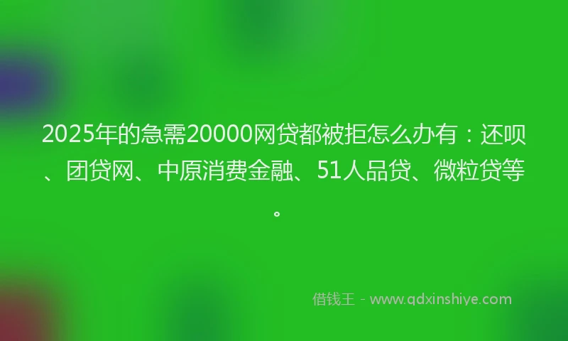 2025年的急需20000网贷都被拒怎么办有：还呗、团贷网、中原消费金融、51人品贷、微粒贷等。