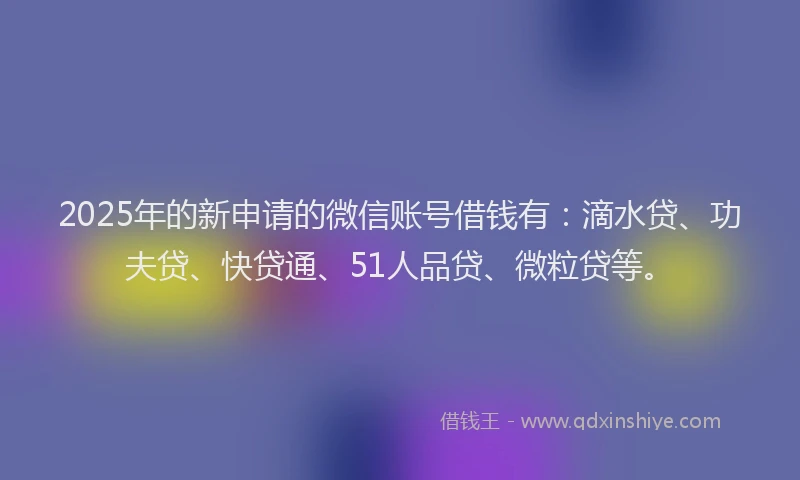 2025年的新申请的微信账号借钱有：滴水贷、功夫贷、快贷通、51人品贷、微粒贷等。