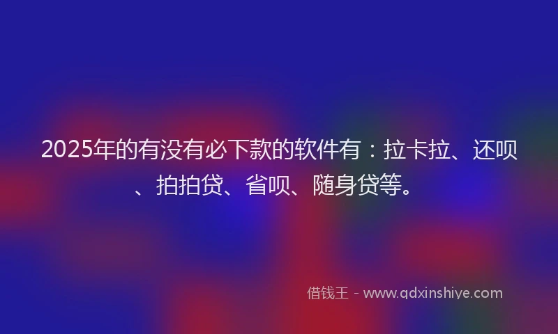 2025年的有没有必下款的软件有：拉卡拉、还呗、拍拍贷、省呗、随身贷等。