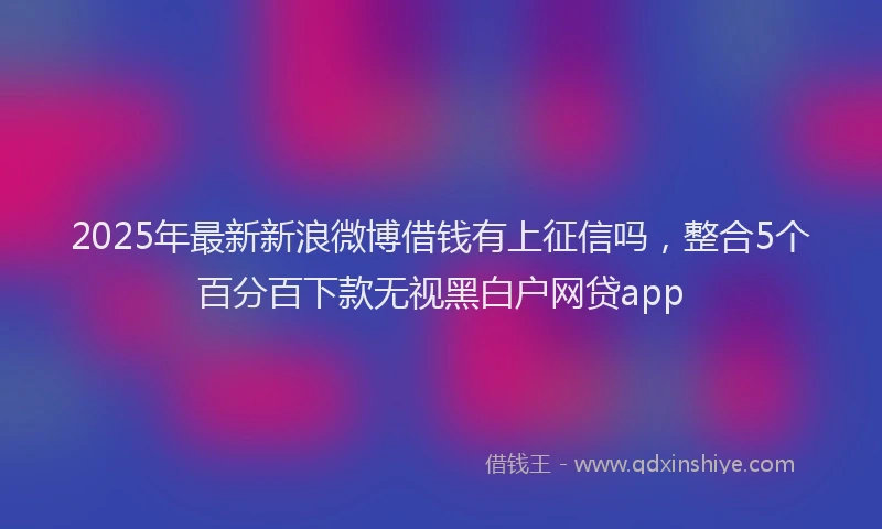 2025年最新新浪微博借钱有上征信吗，整合5个百分百下款无视黑白户网贷app