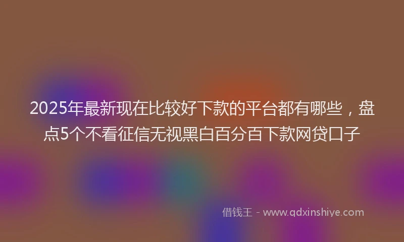 2025年最新现在比较好下款的平台都有哪些，盘点5个不看征信无视黑白百分百下款网贷口子
