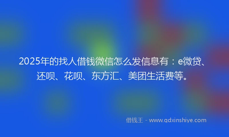 2025年的找人借钱微信怎么发信息有：e微贷、还呗、花呗、东方汇、美团生活费等。