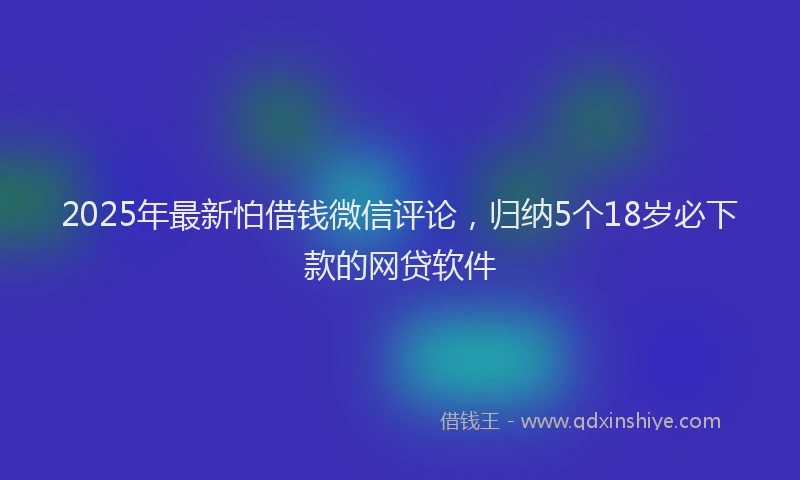 2025年最新怕借钱微信评论，归纳5个18岁必下款的网贷软件