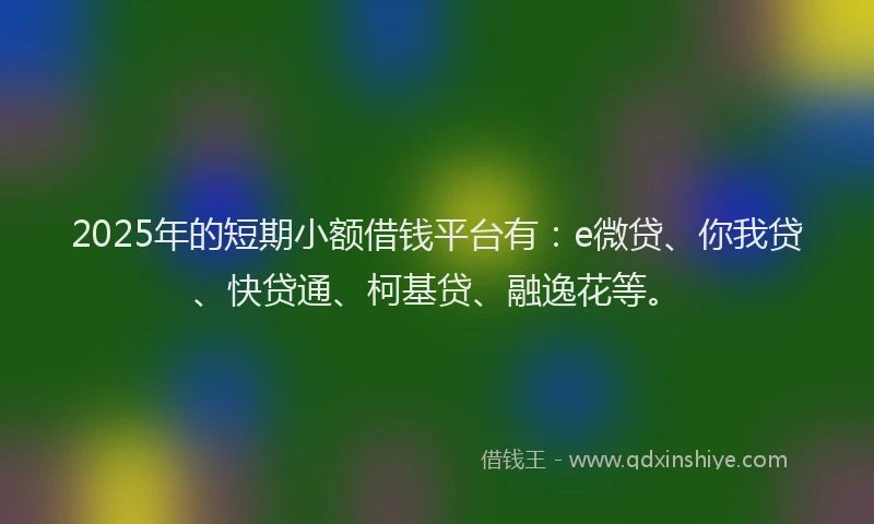 2025年的短期小额借钱平台有：e微贷、你我贷、快贷通、柯基贷、融逸花等。