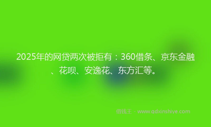 2025年的网贷两次被拒有：360借条、京东金融、花呗、安逸花、东方汇等。