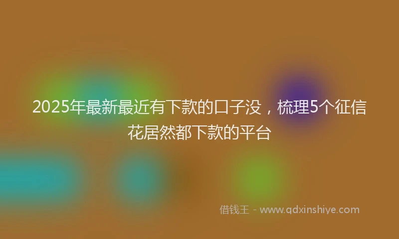 2025年最新最近有下款的口子没，梳理5个征信花居然都下款的平台