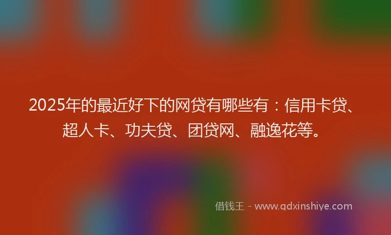 2025年的最近好下的网贷有哪些有：信用卡贷、超人卡、功夫贷、团贷网、融逸花等。