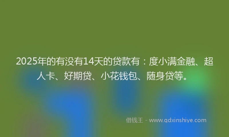 2025年的有没有14天的贷款有：度小满金融、超人卡、好期贷、小花钱包、随身贷等。