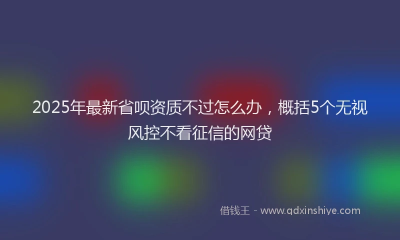 2025年最新省呗资质不过怎么办，概括5个无视风控不看征信的网贷