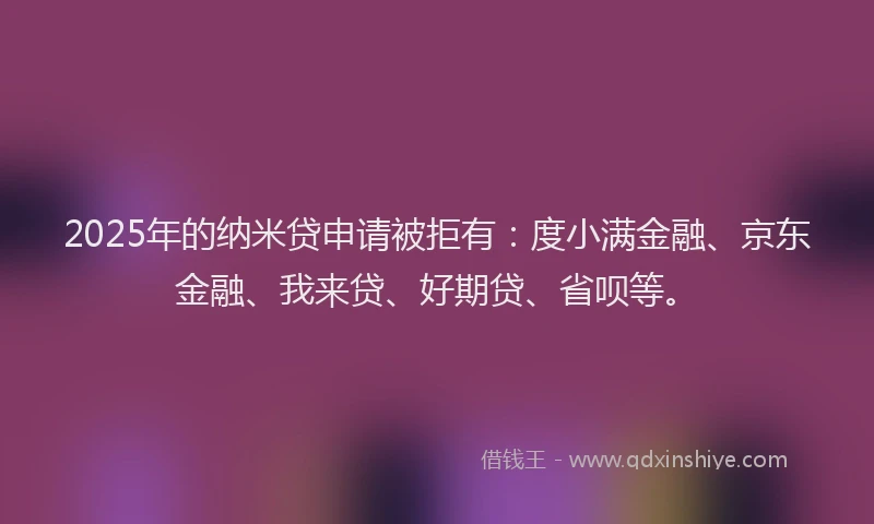 2025年的纳米贷申请被拒有：度小满金融、京东金融、我来贷、好期贷、省呗等。