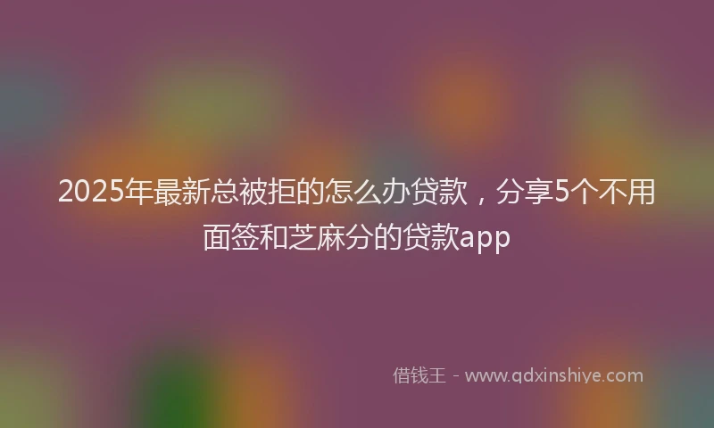 2025年最新总被拒的怎么办贷款，分享5个不用面签和芝麻分的贷款app