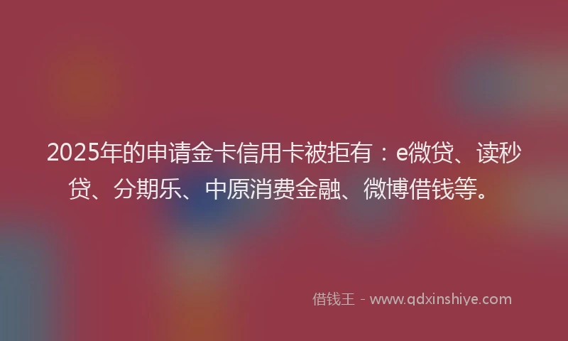 2025年的申请金卡信用卡被拒有：e微贷、读秒贷、分期乐、中原消费金融、微博借钱等。