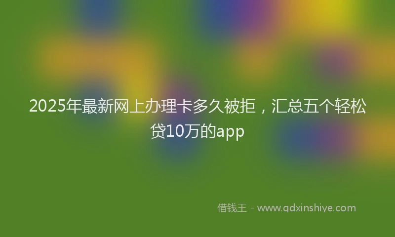 2025年最新网上办理卡多久被拒，汇总五个轻松贷10万的app