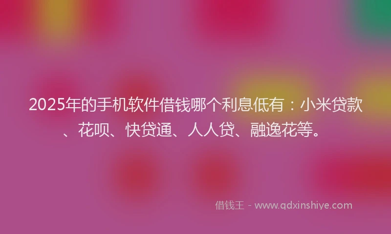 2025年的手机软件借钱哪个利息低有：小米贷款、花呗、快贷通、人人贷、融逸花等。