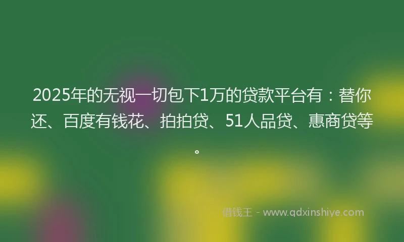 2025年的无视一切包下1万的贷款平台有：替你还、百度有钱花、拍拍贷、51人品贷、惠商贷等。