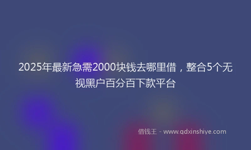 2025年最新急需2000块钱去哪里借，整合5个无视黑户百分百下款平台