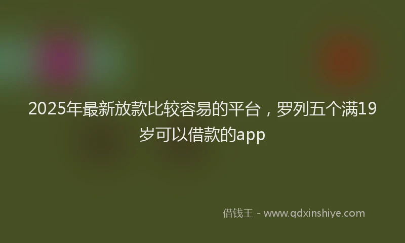 2025年最新放款比较容易的平台，罗列五个满19岁可以借款的app