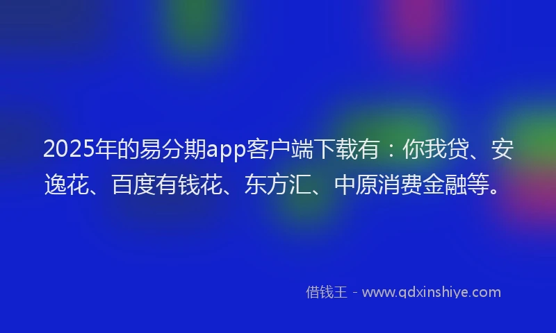 2025年的易分期app客户端下载有：你我贷、安逸花、百度有钱花、东方汇、中原消费金融等。